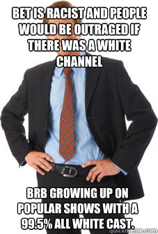 bet is racist and people would be outraged if there was a white channel brb growing up on popular shows with a 99.5% all white cast. - bet is racist and people would be outraged if there was a white channel brb growing up on popular shows with a 99.5% all white cast.  Unsuccessful white guy