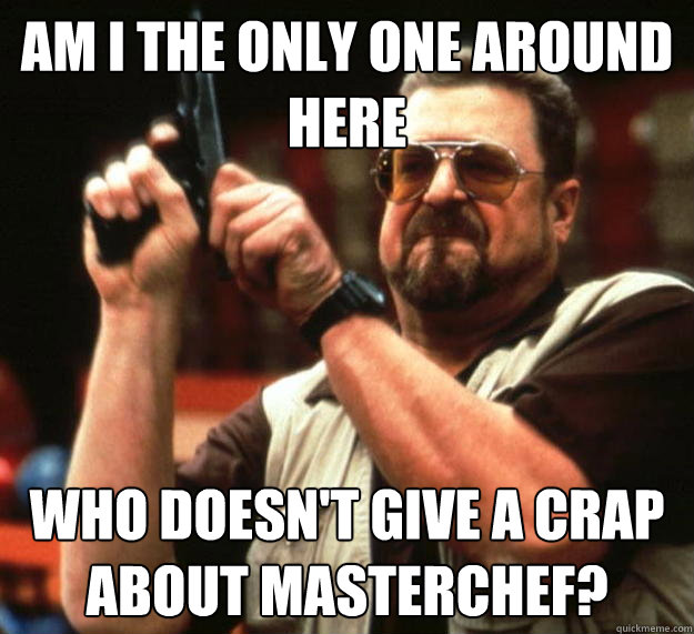 am I the only one around here Who doesn't give a crap about Masterchef?  Angry Walter