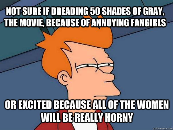 Not sure if dreading 50 shades of gray, the movie, because of annoying fangirls or excited because all of the women will be really horny  Futurama Fry