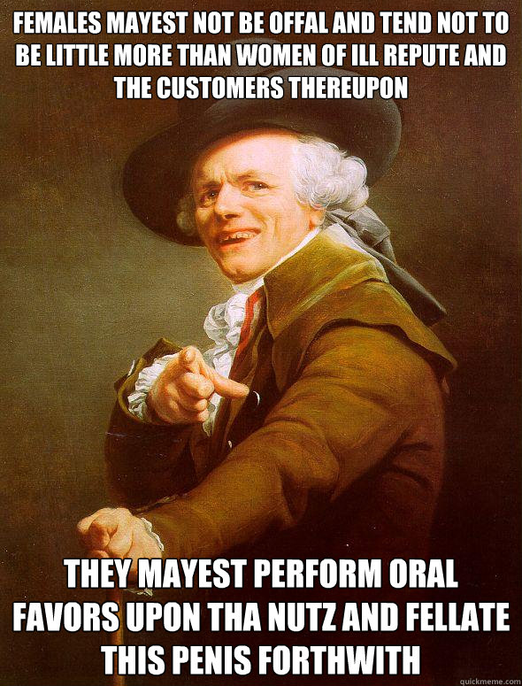 females mayest not be offal and tend not to be little more than women of ill repute and the customers thereupon they mayest perform oral favors upon tha nutz and fellate this penis forthwith  Joseph Ducreux