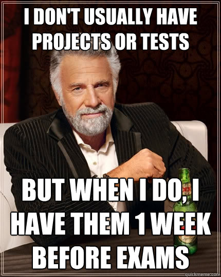 I don't usually have projects or tests but when I do, i have them 1 week before exams  The Most Interesting Man In The World