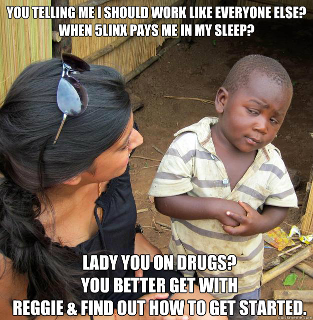 You telling me I should work like everyone else? 
When 5LINX pays me in my sleep? Lady you on drugs? 
You better get with 
Reggie & find out how to get started. - You telling me I should work like everyone else? 
When 5LINX pays me in my sleep? Lady you on drugs? 
You better get with 
Reggie & find out how to get started.  Skeptical Third World Child