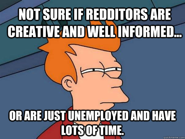 Not sure if redditors are creative and well informed... Or are just unemployed and have lots of time.  Futurama Fry