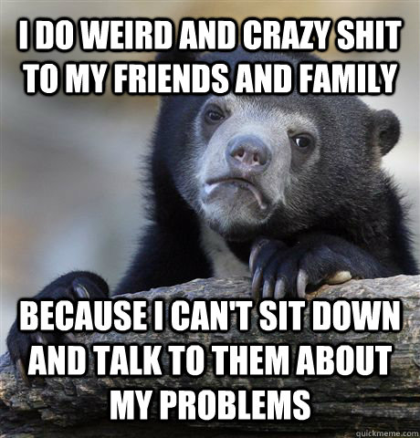 I do weird and crazy shit to my friends and family because I can't sit down and talk to them about my problems  - I do weird and crazy shit to my friends and family because I can't sit down and talk to them about my problems   Confession Bear