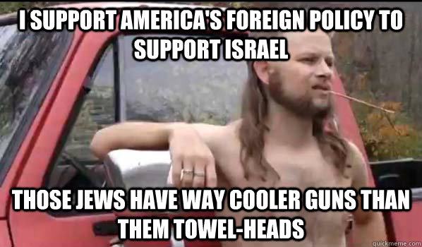 i support america's foreign policy to support israel those jews have way cooler guns than them towel-heads  Almost Politically Correct Redneck