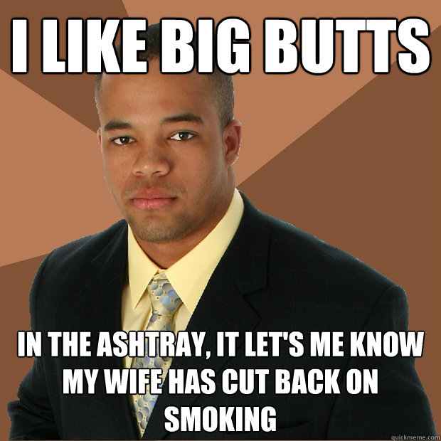 I like big butts in the ashtray, it let's me know my wife has cut back on smoking  Successful Black Man