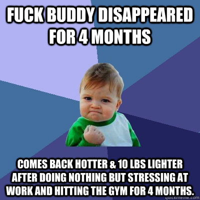 Fuck Buddy Disappeared for 4 Months Comes back Hotter & 10 Lbs lighter after doing nothing but stressing at work and hitting the gym for 4 months.  Success Kid