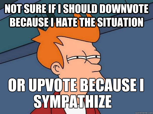 Not sure if I should downvote because I hate the situation or upvote because I 
sympathise. sympathize  Futurama Fry