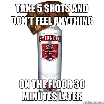 Take 5 shots and don't feel anything on the floor 30 minutes later  Scumbag Alcohol