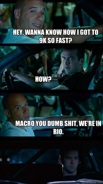 Hey, wanna know how I got to 9k so fast? How? Macro you dumb shit, we're in Rio.  Fast and Furious