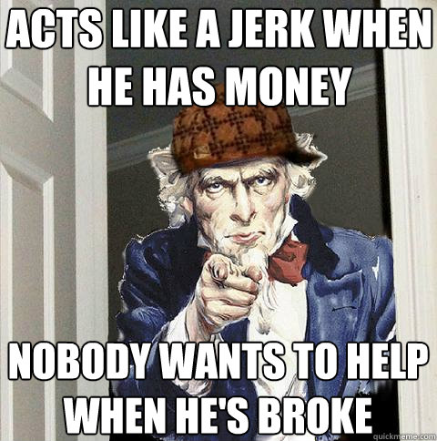 acts like a jerk when he has money nobody wants to help when he's broke  