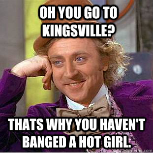 Oh you go to kingsville? Thats why you haven't banged a hot girl.  Condescending Wonka