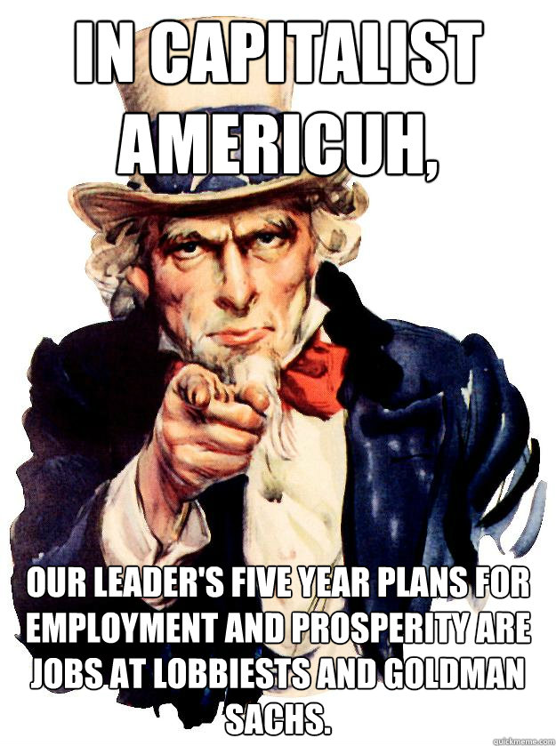 In Capitalist Americuh, our leader's Five Year Plans for employment and prosperity are jobs at lobbiests and Goldman Sachs. - In Capitalist Americuh, our leader's Five Year Plans for employment and prosperity are jobs at lobbiests and Goldman Sachs.  Misc