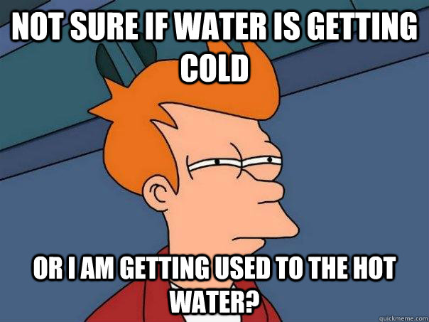 Not sure if water is getting cold or I am getting used to the hot water? - Not sure if water is getting cold or I am getting used to the hot water?  Futurama Fry