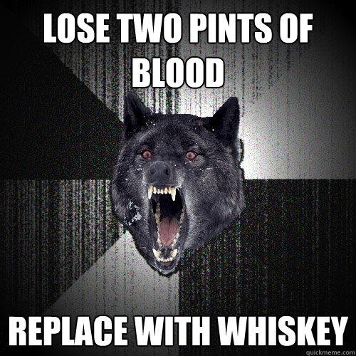 Lose two pints of blood replace with whiskey  