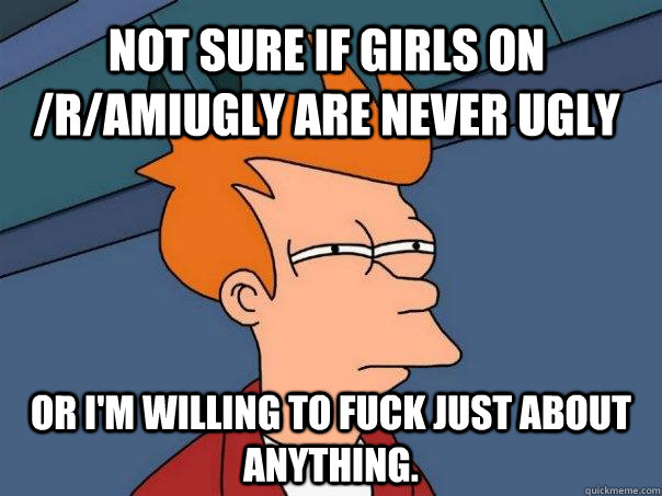 Not sure if girls on /r/AmIUgly are never ugly Or I'm willing to fuck just about anything. - Not sure if girls on /r/AmIUgly are never ugly Or I'm willing to fuck just about anything.  Futurama Fry