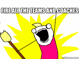 Fire ALL the teams and coaches.  - Fire ALL the teams and coaches.   All The Things