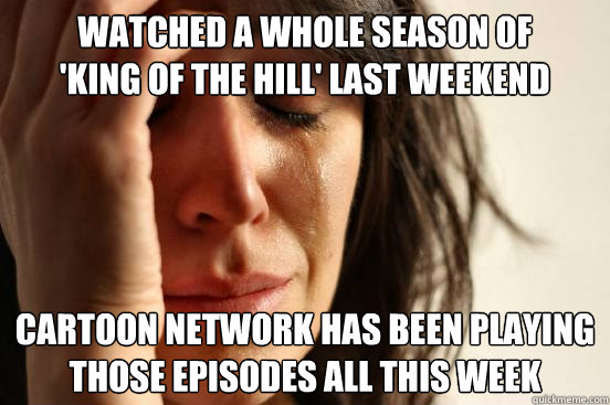 watched a whole season of 
'king of the hill' last weekend cartoon network has been playing those episodes all this week - watched a whole season of 
'king of the hill' last weekend cartoon network has been playing those episodes all this week  First World Problems