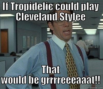 IF TROPIDELIC COULD PLAY CLEVELAND STYLEE THAT WOULD BE GRRRREEEAAAT!! Bill Lumbergh