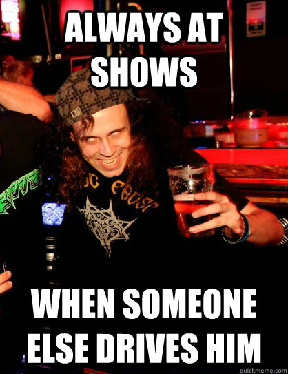 Always at shows when someone else drives him - Always at shows when someone else drives him  Scumbag Metalhead