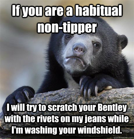 If you are a habitual non-tipper  I will try to scratch your Bentley with the rivets on my jeans while I'm washing your windshield.  Confession Bear