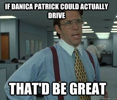 IF DANICA PATRICK COULD ACTUALLY DRIVE THAT'D BE GREAT - IF DANICA PATRICK COULD ACTUALLY DRIVE THAT'D BE GREAT  Bill Lumbergh