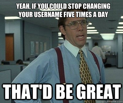 That'd be great Yeah, if you could stop changing your username five times a day  