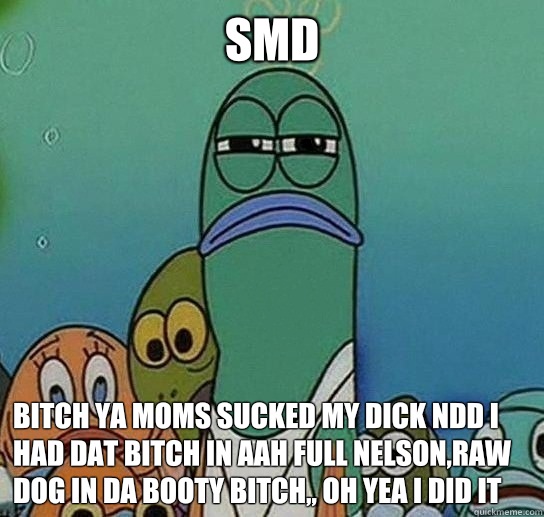 Smd
 Bitch Ya moms sucked my dick ndd i had dat bitch in aah full nelson,raw dog in da booty bitch,, oh yea i did it  - Smd
 Bitch Ya moms sucked my dick ndd i had dat bitch in aah full nelson,raw dog in da booty bitch,, oh yea i did it   Serious fish SpongeBob