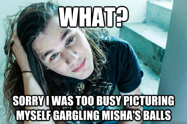 what? sorry i was too busy picturing myself gargling misha's balls  Metal Hipster