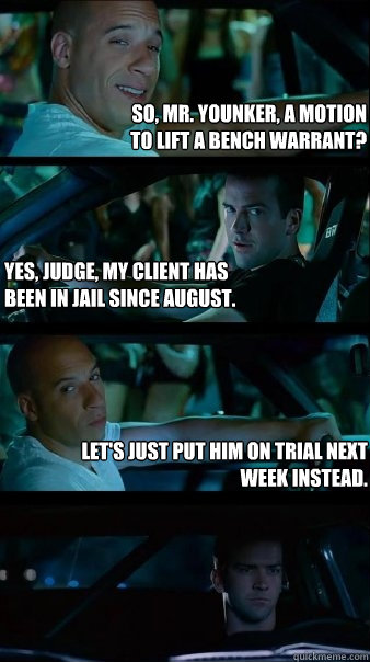 So, Mr. Younker, a motion 
to lift a bench warrant? Yes, Judge, my client has
been in jail since August. Let's just put him on trial next week instead. - So, Mr. Younker, a motion 
to lift a bench warrant? Yes, Judge, my client has
been in jail since August. Let's just put him on trial next week instead.  Fast and Furious