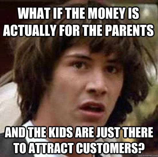 what if the money is actually for the parents and the kids are just there to attract customers? - what if the money is actually for the parents and the kids are just there to attract customers?  conspiracy keanu