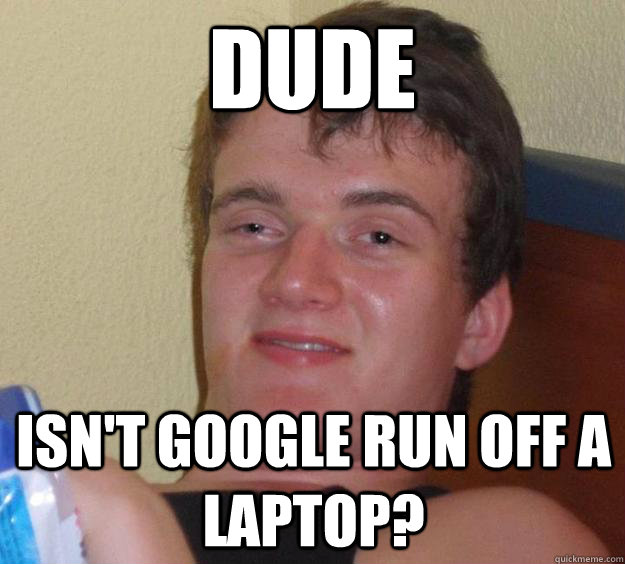 Dude Isn't google run off a laptop?  10 Guy