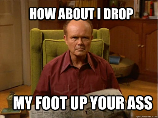 How About I Drop My Foot Up Your Ass Red Foreman Quickmeme