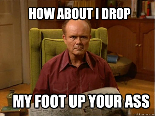 HOW ABOUT I DROP MY FOOT UP YOUR ASS - HOW ABOUT I DROP MY FOOT UP YOUR ASS  Red foreman