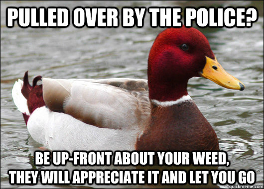 pulled over by the police? be up-front about your weed,            they will appreciate it and let you go  Malicious Advice Mallard