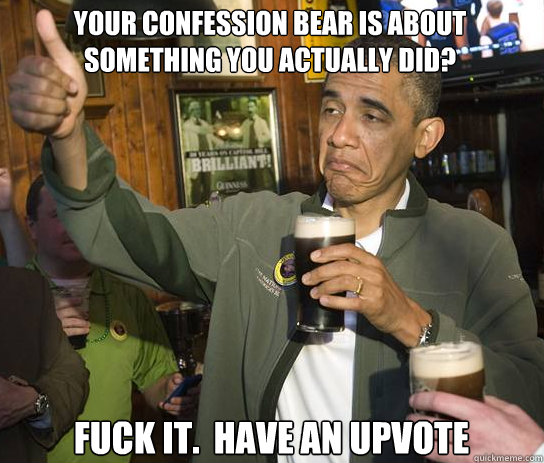 Your confession bear is about something you actually did? Fuck it.  Have an upvote  Upvoting Obama