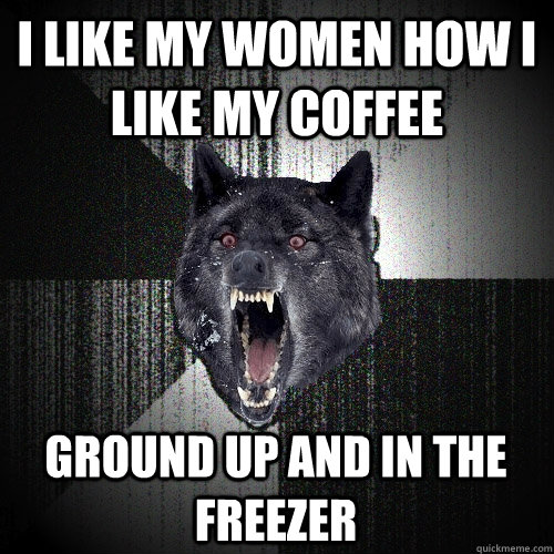 I like my women how I like my coffee ground up and in the freezer  Insanity Wolf