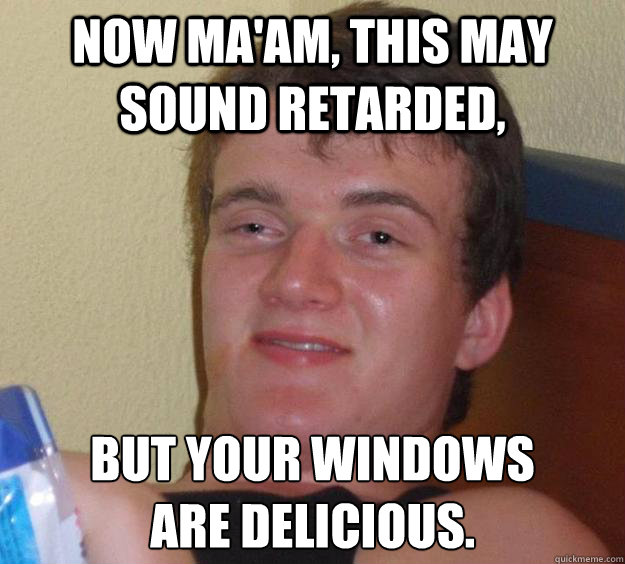 Now ma'am, this may sound retarded, but your windows 
are delicious.  10 Guy