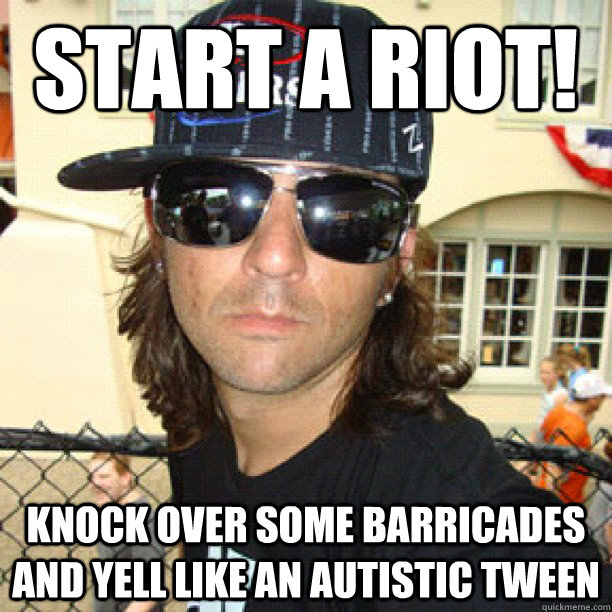 start a riot! knock over some barricades and yell like an autistic tween   catfish