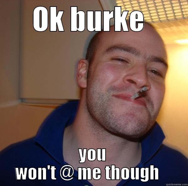 OK BURKE  YOU WON'T @ ME THOUGH    Good Guy Greg 