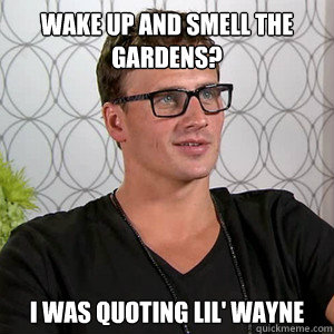 Wake up and smell the gardens? I was quoting lil' wayne  