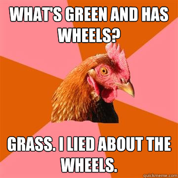 What's green and has wheels? Grass. I lied about the wheels.  Anti-Joke Chicken