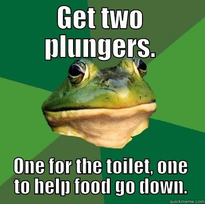 GET TWO PLUNGERS. ONE FOR THE TOILET, ONE TO HELP FOOD GO DOWN. Foul Bachelor Frog