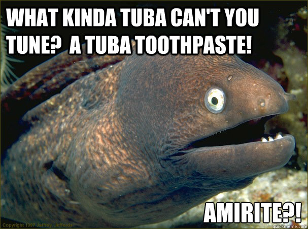 What kinda tuba can't you tune?  A tuba toothpaste! AMIRITE?!  Bad Joke Eel