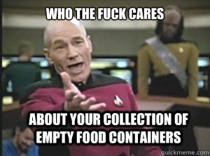 Who the fuck cares about your collection of empty food containers  Annoyed Picard