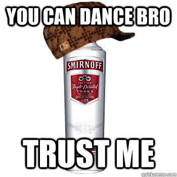 you can dance bro trust me  Scumbag Alcohol