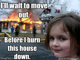 I'll wait to move out. Before I burn this house down.  Girl fire