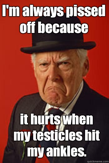 I'm always pissed off because it hurts when my testicles hit my ankles.  Pissed old guy