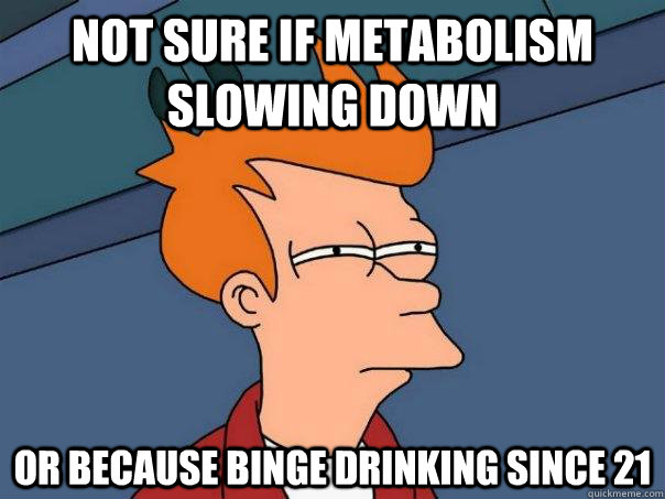 Not sure if metabolism slowing down Or because binge drinking since 21   Futurama Fry