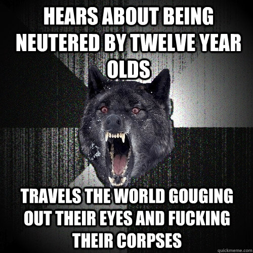 Hears about being neutered by twelve year olds Travels the world gouging out their eyes and fucking their corpses  Insanity Wolf